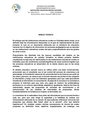 REPÚBLICA DE COLOMBIA
DEPARTAMENTO DEL HUILA
INSTITUCIÒN EDUCATIVA BATEAS-ACEVEDO.
NIT: 900147345-2 DANE: 241006000361
Reconocimiento Oficial Resolución 0889 de 2015
MARCO TEORICO
El enfoque que las instituciones educativas rurales en Colombia deben tomar, es el
definido bajo las orientaciones dispuestas en la guía de implementación de post-
primaria; la cual es un documento elaborado por el ministerio de educación
nacional con el objetivo de direccionar los procesos pedagógicos que se ejecutan
en las instituciones educativas rurales del país y específicamente para los grados
de sexto a once.
Post-primaria fue diseñada tras los buenos resultados del modelo, en las
instituciones educativas de carácter formativo en básica primaria, también
visualizando la baja tasa de matriculados en las instituciones educativas rurales en
Colombia; pues las condiciones sociodemográficas de estos sectores impiden que
los procesos educativos se desarrollen de la misma manera que en las zonas
urbanas.
El modelo educativo escuela nueva se edifica sobre una base constructivista,
procurando que el estudiante sea el eje central del proceso de enseñanza y de
aprendizaje, la formulación misma de los conocimientos ha de hacerse por parte de
los niños y jóvenes, de manera que la función docente sea primero la de compartir
la información y luego crear los estímulos apropiados para que cada aprendiente
transforme la información en conocimiento. El papel de la escuela en la sociedad es
preparar al individuo para que este, sea capaz de resolver las problemáticas
presentes en su entorno (aprendizaje adaptativo). Igualmente, mejorar los hilos de
colectividad, apoyan las propuestas de sociedad del conocimiento y de
estructuración de los modelos de intercambio de propuestas, donde
fundamentalmente se fortalezca el respeto, la diversidad, etc.
La enseñanza de la matemática hace parte del ofrecimiento que la escuela brinda a
cada ser, para que este tenga la capacidad y la habilidad de realizar una
interpretación adecuada de su mundo; de aquí podemos reflexionar acerca de dos
preguntas que plantea Alan Sokal ¿Qué es la ciencia?, ¿Por qué debería
importarnos? En realidad, existen muchas concepciones de ciencia las cuales
proyectan su definición hacia objetivos singularizados, sin embargo, nos
 