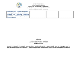 REPÚBLICA DE COLOMBIA
DEPARTAMENTO DEL HUILA
INSTITUCIÒN EDUCATIVA BATEAS-ACEVEDO.
NIT: 900147345-2 DANE: 241006000361
Reconocimiento Oficial Resolución 0889 de 2015
funcionales entre variables e identifico y
analizo propiedades de covariacion entre
variables en contextos numéricos,
geométricos y cotidianos y los represento
mediante graficas
NOVENO
JUSTIFICACION PRIMER PERIODO
GRADO NOVENO
Durante la vida diaria el estudiante se encuentra en constante desarrollo y su aprendizaje debe ser investigativo, se les
debe dar la oportunidad para descubrir y analizar, interactuando con el entorno físico y social, desarrollando en ellos una
 