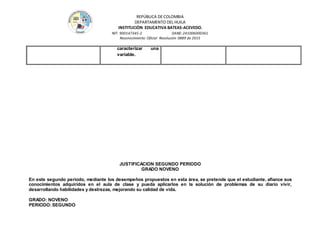 REPÚBLICA DE COLOMBIA
DEPARTAMENTO DEL HUILA
INSTITUCIÒN EDUCATIVA BATEAS-ACEVEDO.
NIT: 900147345-2 DANE: 241006000361
Reconocimiento Oficial Resolución 0889 de 2015
JUSTIFICACION SEGUNDO PERIODO
GRADO NOVENO
En este segundo periodo, mediante los desempeños propuestos en esta área, se pretende que el estudiante, afiance sus
conocimientos adquiridos en el aula de clase y pueda aplicarlos en la solución de problemas de su diario vivir,
desarrollando habilidades y destrezas, mejorando su calidad de vida.
GRADO: NOVENO
PERIODO:SEGUNDO
caracterizar una
variable.
 