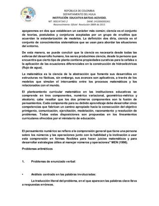 REPÚBLICA DE COLOMBIA
DEPARTAMENTO DEL HUILA
INSTITUCIÒN EDUCATIVA BATEAS-ACEVEDO.
NIT: 900147345-2 DANE: 241006000361
Reconocimiento Oficial Resolución 0889 de 2015
apoyaremos en dos que establecen un carácter más común; ciencia es el conjunto
de teorías, postulados y conjeturas aceptadas por un grupo de eruditos que
acuerdan la estandarización de modelos. La definición dos diría, ciencia es el
conjunto de conocimientos sistemáticos que se usan para abordar las situaciones
del entorno.
De esta manera, se puede concluir que la ciencia es necesaria desde todas las
esferas del desarrollo humano, los seres producimos ciencia, desde la persona que
encuentra que cierto tipo de planta contiene propiedades curativas para la cefalea o
la aplicación de las ecuaciones diferenciales en la construcción de hidroeléctricas
(flujo de agua).
La matemática es la ciencia de la abstracción que fomenta sus desarrollos en
estructuras no fácticas, sin embargo, sus avances son aplicativos, a través de los
modelos que simulan el intercambio entre los procesos matemáticos y los
relacionados con el mundo.
El planteamiento curricular matemático en las instituciones educativas se
comprende en tres componentes, numérico variacional, geométrico-métrico y
aleatorio; cabe resaltar que los dos primeros componentes son la fusión de
pensamientos. Cada componente para su debido aprendizaje debe desarrollar cinco
competencias que fabrican un camino apropiado hacia la consecución del objetivo
primigenio, comunicación, ejercitación, modelación, razonamiento y resolución de
problemas. Todas estas disposiciones son propuestas en los lineamientos
curriculares ofrecidos por el ministerio de educación.
El pensamiento numérico se refiere a la comprensión general que tiene una persona
sobre los números y las operaciones junto con la habilidad y la inclinación a usar
esta comprensión en formas flexibles para hacer juicios matemáticos y para
desarrollar estrategias útiles al manejar números y operaciones" MEN (1998).
Problemas aritméticos
1. Problemas de enunciado verbal:
• Análisis centrado en las palabras involucradas:
La traducción literal del problema, en el que aparecen las palabras clave lleva
a respuestas erróneas.
 