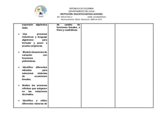 REPÚBLICA DE COLOMBIA
DEPARTAMENTO DEL HUILA
INSTITUCIÒN EDUCATIVA BATEAS-ACEVEDO.
NIT: 900147345-2 DANE: 241006000361
Reconocimiento Oficial Resolución 0889 de 2015
expresión algebraica
dada.
 Uso procesos
inductivos y lenguaje
algebraico para
formular y poner a
prueba conjeturas.
 Modelo situaciones de
variación con
funciones
polinómicas.
 Identifico diferentes
métodos para
solucionar sistemas
de ecuaciones
lineales.
 Analizo los procesos
infinitos que subyacen
en las notaciones
decimales.
 Identifico y utilizo
diferentes maneras de
de cambio de
funciones lineales, a
fines y cuadráticas.
 