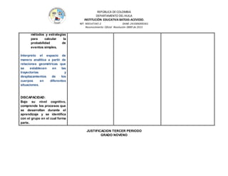 REPÚBLICA DE COLOMBIA
DEPARTAMENTO DEL HUILA
INSTITUCIÒN EDUCATIVA BATEAS-ACEVEDO.
NIT: 900147345-2 DANE: 241006000361
Reconocimiento Oficial Resolución 0889 de 2015
métodos y estrategias
para calcular la
probabilidad de
eventos simples.
Interpreto el espacio de
manera analítica a partir de
relaciones geométricas que
se establecen en las
trayectorias y
desplazamientos de los
cuerpos en diferentes
situaciones.
DISCAPACIDAD:
Bajo su nivel cognitivo,
comprende los procesos que
se desarrollan durante el
aprendizaje y se identifica
con el grupo en el cual forma
parte.
JUSTIFICACION TERCER PERIODO
GRADO NOVENO
 