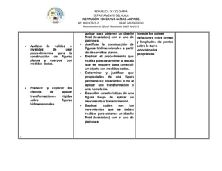 REPÚBLICA DE COLOMBIA
DEPARTAMENTO DEL HUILA
INSTITUCIÒN EDUCATIVA BATEAS-ACEVEDO.
NIT: 900147345-2 DANE: 241006000361
Reconocimiento Oficial Resolución 0889 de 2015
 Analizar la validez e
invalidez de usar
procedimientos para la
construcción de figuras
planas y cuerpos con
medidas dadas.
 Predecir y explicar los
efectos de aplicar
transformaciones rígidas
sobre figuras
bidimensionales.
.
aplicar para obtener un diseño
final (teselados) con el uso de
patrones.
- Justificar la construcción de
figuras tridimensionales a partir
de desarrollos planos.
- Explicar el procedimiento que
realiza para determinar la escala
que se requiere para construir
un objeto con medidas dadas.
- Determinar y justificar que
propiedades de una figura
permanecen invariantes o no al
aplicar una transformación o
una homotecia.
- Describir características de una
figura luego de aplicar un
movimiento o transformación.
- Explicar cuáles son los
movimientos que se deben
realizar para obtener un diseño
final (teselados) con el uso de
patrones.
hora de los países
-relaciones entre tiempo
y longitudes de puntos
sobre la tierra
-coordenadas
geográficas
 