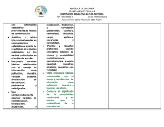 REPÚBLICA DE COLOMBIA
DEPARTAMENTO DEL HUILA
INSTITUCIÒN EDUCATIVA BATEAS-ACEVEDO.
NIT: 900147345-2 DANE: 241006000361
Reconocimiento Oficial Resolución 0889 de 2015
con información
estadística
proveniente de medios
de comunicación.
 Justifico o refuto
inferencias basadas en
razonamientos
estadísticos a partir de
resultados de estudios
publicados en los
medios o diseñados en
el ambiente escolar.
 Interpreto nociones
básicas relacionadas
con el manejo de
información como
población, muestra,
variable aleatoria,
distribución de
frecuencias,
parámetros y
estadígrafos.
 Uso
comprensiblemente
algunas medidas de
centralización,
localización,
dispersión, y
localización, dispersión,
y correlación
(percentiles, cuartiles,
centralidad, distancia,
rango, varianza,
covarianza y
normalidad).
- Planteo y resuelvo
problemas usando
conceptos básicos de
conteo y probabilidad
(combinaciones,
permutaciones, espacio
muestral, muestreo
aleatorio, muestreo con
remplazo)
- Utilizo nociones básicas
relacionadas con el
manejo y recolección de
información como
población, muestra y
muestreo aleatorio.
- Conozco el significado
de la probabilidad
condicional y su
relación con la
probabilidad de la
intersección.
 