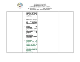 REPÚBLICA DE COLOMBIA
DEPARTAMENTO DEL HUILA
INSTITUCIÒN EDUCATIVA BATEAS-ACEVEDO.
NIT: 900147345-2 DANE: 241006000361
Reconocimiento Oficial Resolución 0889 de 2015
sucesiva, rangos de
variación y límites
en situaciones de
medición.
- Utilizo las técnicas
de aproximación
en procesos
infinitos numéricos.
- Analizo las
relaciones y
propiedades entre
las expresiones
algebraicas y las
gráficas de
funciones
polinómicas y
racionales y de sus
derivadas.
- Reconozco la
derivada de una
función como la
función de razón de
cambio instantáneo.
- Conozco las fórmulas
de las derivadas de
funciones
polinomiales,
 