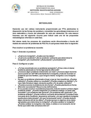 REPÚBLICA DE COLOMBIA
DEPARTAMENTO DEL HUILA
INSTITUCIÒN EDUCATIVA BATEAS-ACEVEDO.
NIT: 900147345-2 DANE: 241006000361
Reconocimiento Oficial Resolución 0889 de 2015
METODOLOGÍA
Haciendo uso del valioso instrumento proporcionado por PTA, planteamos la
disposición de las formas de socializar y consolidar los aprendizajes inmersos en el
área matemática a través del planeador de aula por momentos. De esta manera
hacemos uso del siguiente recurso para indicar cada uno de las propuestas
metodológicas referidas en cada fase.
Del mismo modo los procesos de enseñanza serán direccionados a través del
modelo de solución de problemas de POLYA, el cual grosso modo dice lo siguiente:
Para resolver un problema se necesita:
Paso 1: Entender el problema
 ¿Cuál es la incógnita?, ¿Cuáles son los datos?
 ¿Cuál es la condición? ¿Es la condición suficiente para determinar la
incógnita? ¿Es insuficiente? ¿Redundante? ¿Contradictoria?
Paso 2: Configurar un plan
 ¿Te has encontrado con un problema semejante? ¿O has visto el mismo
problema planteado en forma ligeramente diferente?
 ¿Conoces algún problema relacionado con éste? ¿Conoces algún teorema
que te pueda ser útil? Mira atentamente la incógnita y trata de recordar un
problema que sea familiar y que tenga la misma incógnita o una incógnita
similar.
 He aquí un problema relacionado al tuyo y que ya has resuelto ya. ¿Puedes
utilizarlo? ¿Puedes utilizar su resultado? ¿Puedes emplear su método? ¿Te
hace falta introducir algún elemento auxiliar a fin de poder utilizarlo?
 ¿Puedes enunciar al problema de otra forma? ¿Puedes plantearlo en forma
diferente nuevamente? Recurre a las definiciones.
 Si no puedes resolver el problema propuesto, trata de resolver primero algún
problema similar. ¿Puedes imaginarte un problema análogo un tanto más
accesible? ¿Un problema más general? ¿Un problema más particular? ¿Un
problema análogo? ¿Puede resolver una parte del problema? Considera sólo
una parte de la condición; descarta la otra parte; ¿en qué medida la incógnita
queda ahora determinada? ¿En qué forma puede variar? ¿Puedes deducir
algún elemento útil de los datos? ¿Puedes pensar en algunos otros datos
apropiados para determinar la incógnita? ¿Puedes cambiar la incógnita?
¿Puedes cambiar la incógnita o los datos, o ambos si es necesario, de tal
forma que estén más cercanos entre sí?
 