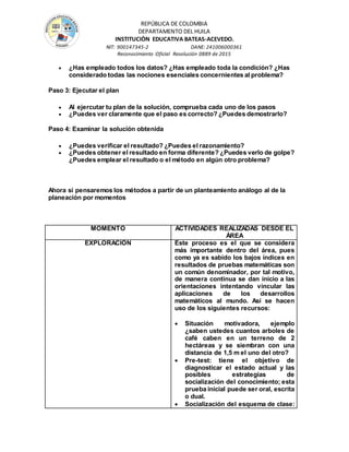 REPÚBLICA DE COLOMBIA
DEPARTAMENTO DEL HUILA
INSTITUCIÒN EDUCATIVA BATEAS-ACEVEDO.
NIT: 900147345-2 DANE: 241006000361
Reconocimiento Oficial Resolución 0889 de 2015
 ¿Has empleado todos los datos? ¿Has empleado toda la condición? ¿Has
considerado todas las nociones esenciales concernientes al problema?
Paso 3: Ejecutar el plan
 Al ejercutar tu plan de la solución, comprueba cada uno de los pasos
 ¿Puedes ver claramente que el paso es correcto? ¿Puedes demostrarlo?
Paso 4: Examinar la solución obtenida
 ¿Puedes verificar el resultado? ¿Puedes el razonamiento?
 ¿Puedes obtener el resultado en forma diferente? ¿Puedes verlo de golpe?
¿Puedes emplear el resultado o el método en algún otro problema?
Ahora si pensaremos los métodos a partir de un planteamiento análogo al de la
planeación por momentos
MOMENTO ACTIVIDADES REALIZADAS DESDE EL
ÁREA
EXPLORACIÓN Este proceso es el que se considera
más importante dentro del área, pues
como ya es sabido los bajos índices en
resultados de pruebas matemáticas son
un común denominador, por tal motivo,
de manera continua se dan inicio a las
orientaciones intentando vincular las
aplicaciones de los desarrollos
matemáticos al mundo. Así se hacen
uso de los siguientes recursos:
 Situación motivadora, ejemplo
¿saben ustedes cuantos arboles de
café caben en un terreno de 2
hectáreas y se siembran con una
distancia de 1,5 m el uno del otro?
 Pre-test: tiene el objetivo de
diagnosticar el estado actual y las
posibles estrategias de
socialización del conocimiento; esta
prueba inicial puede ser oral, escrita
o dual.
 Socialización del esquema de clase:
 