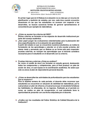 REPÚBLICA DE COLOMBIA
DEPARTAMENTO DEL HUILA
INSTITUCIÒN EDUCATIVA BATEAS-ACEVEDO.
NIT: 900147345-2 DANE: 241006000361
Reconocimiento Oficial Resolución 0889 de 2015
En primer lugar para la I.E Bateas la evaluación no es más que un recurso de
planificación y medición de estados, por eso, cada área cuando encuentra
situaciones en las que los estudiantes no avanzan con respecto a los
desarrollos, se buscan sucesivas formas de generar aproximaciones al
conocimiento por ejemplo de matemáticas.
¿Cómo se asumen los criterios del SIEE?
Dichos criterios se formulan en los espacios de desarrollo institucional por
parte del consejo académico.
¿Qué papel juegan las evaluaciones estandarizadas para la planeación del
área específicamente en la evaluación de aprendizajes?
A partir del estado en que se encuentran nuestros estudiantes, se realiza la
formulación de los aprendizajes a abordar en el año escolar próximo, del
mismo modo y pensando que en Bateas no se forma solo para responder
pruebas externas, se incluyen los aprendizajes que el docente considera
necesarios para el estudiante en el desarrollo con su entorno.
Pruebas internas y externas ¿Cómo se analizan?
Se reúne el comité de área y se formulan un estudio general, destacando
todos los componentes y competencias, para al final producir un plan de
acción de área, el cual reposa en la coordinación académica. Se aclara que
este es anexo al plan de mejoramiento personal docente.
¿Cómo se desarrollan las actividades de profundización para los estudiantes
que lo requieren?
Para la séptima semana de cada periodo, el docente debe reconocer que
estudiantes se encuentran en situación de debilidad de matemáticas, por lo
cual produce un plan de refuerzo, el cual procura que el estudiante fortalezca
las habilidades no afianzadas, de no lograrse, finalizado ya el periodo en
curso, se realiza un plan de recuperación, el cual estudiante tiene la
oportunidad de presentar con una fecha estipulada por el docente.
¿Cuáles son los resultados del Índice Sintético de Calidad Educativa de la
institución?
 