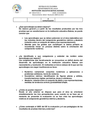 REPÚBLICA DE COLOMBIA
DEPARTAMENTO DEL HUILA
INSTITUCIÒN EDUCATIVA BATEAS-ACEVEDO.
NIT: 900147345-2 DANE: 241006000361
Reconocimiento Oficial Resolución 0889 de 2015
y
comunicación
 ¿Qué aprendizajes se deben mejorar?
De manera general y a partir de los resultados producidos por las tres
pruebas que se caracterizaron en la institución educativa Bateas, se puede
concluir que
 Los aprendizajes que se deben potenciar en el área matemática son
los incluidos dentro del componente geométrico métrico y aleatorio
(relación entre un conjunto de datos y sus representaciones).
 Además para los grados que constituyen la básica primaria se
recomienda iniciar un proceso distinto sobre la orientación del
componente numérico.
 ¿ha identificado a que competencia y estándar me remiten estos
aprendizajes por mejorar?
Las competencias que iterativamente se encuentran en déficit dentro del
desarrollo de aprendizajes en la institución educativa Bateas son
razonamiento y resolución. Si realizamos un breve esbozo de lo que son los
aprendizajes con mayor insuficiencia se tiene:
 Numérico variacional: conjuntos numéricos y aplicaciones a
problemas cotidianos, teoría de números.
 Geométrico métrico: identificación de figuras planas y sólidos,
transformaciones rígidas, perímetros, áreas y volúmenes.
 Aleatorio: relación entre un conjunto de datos y sus representaciones,
medidas de tendencia central y probabilidad simple.
 ¿Cómo se pueden mejorar?
Desde el año anterior se dispuso que para el área se orientaran
simultáneamente los tres pensamientos, pues cuando no se hace así, al
momento de presentar la evaluación no se han visto los aprendizajes
relativos al componente geométrico-métrico y aleatorio.
 ¿Cómo contempla el SIEE del EE la evaluación y el uso pedagógico de los
resultados de pruebas internas y externas?
 
