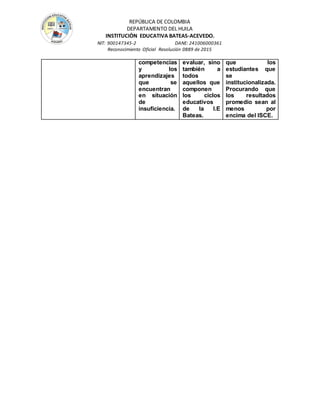 REPÚBLICA DE COLOMBIA
DEPARTAMENTO DEL HUILA
INSTITUCIÒN EDUCATIVA BATEAS-ACEVEDO.
NIT: 900147345-2 DANE: 241006000361
Reconocimiento Oficial Resolución 0889 de 2015
competencias
y los
aprendizajes
que se
encuentran
en situación
de
insuficiencia.
evaluar, sino
también a
todos
aquellos que
componen
los ciclos
educativos
de la I.E
Bateas.
que los
estudiantes que
se
institucionalizada.
Procurando que
los resultados
promedio sean al
menos por
encima del ISCE.
 