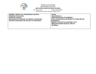 REPÚBLICA DE COLOMBIA
DEPARTAMENTO DEL HUILA
INSTITUCIÒN EDUCATIVA BATEAS-ACEVEDO.
NIT: 900147345-2 DANE: 241006000361
Reconocimiento Oficial Resolución 0889 de 2015
-Clasificar objetos con características comunes.
-Establecer secuencias.
-Ubicación espacial.
-Resolución de problemas con adición y sustracción.
-Interpreta situaciones de acuerdo a la información
Textos:
-Escuela Nueva
-Material Educativo PTAGRADO 1
Guía enseñanza Docente Modulo C, Cuadernillo del
Estudiante C
Modulo C Centros de aprendizaje 1,2 y 3
-Material Colombia aprende, internet
-Santillana
 