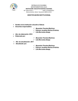 REPÚBLICA DE COLOMBIA
DEPARTAMENTO DEL HUILA
INSTITUCIÒN EDUCATIVA BATEAS-ACEVEDO.
NIT: 900147345-2 DANE: 241006000361
Reconocimiento Oficial Resolución 0889 de 2015
IDENTIFICACIÓN INSTITUCIONAL
 Nombre de la institución educativa: Bateas
 Docentes responsables:
 Alexander Paredes Martínez
 Edicson Jonathan Muñoz Ordoñez
 Lilia Mercedes Amaya
 Año de elaboración: 2012
 Elaborado por:
 Alexander Paredes Martínez
 Lilia Mercedes Amaya
 Año de actualización: 2017
 Actualizado por:
 Alexander Paredes Martínez
 Edicson Jonathan Muñoz Ordoñez
 Lilia Mercedes Amaya
 