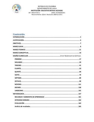 REPÚBLICA DE COLOMBIA
DEPARTAMENTO DEL HUILA
INSTITUCIÒN EDUCATIVA BATEAS-ACEVEDO.
NIT: 900147345-2 DANE: 241006000361
Reconocimiento Oficial Resolución 0889 de 2015
Contenido
INTRODUCCIÓN........................................................................................................................ 5
JUSTIFICACION.......................................................................................................................... 6
OBJETIVOS................................................................................................................................ 7
MARCO LEGAL.......................................................................................................................... 8
MARCO TEORICO.....................................................................................................................11
MARCO CONCEPTUAL..............................................................................................................14
DISEÑO CURRICULAR......................................................................Error! Bookmarknot defined.
PRIMERO.............................................................................................................................17
SEGUNDO............................................................................................................................29
TERCERO..............................................................................................................................41
CUARTO...............................................................................................................................53
QUINTO...............................................................................................................................64
SEXTO..................................................................................................................................76
SÉPTIMO..............................................................................................................................89
OCTAVO...............................................................................................................................99
NOVENO............................................................................................................................111
DECIMO.............................................................................................................................130
UNDECIMO........................................................................................................................141
METODOLOGÍA......................................................................................................................157
RECURSOS Y AMBIENTES DE APRENDIZAJE .........................................................................161
INTESIDAD HORARIA..........................................................................................................162
EVALUACIÓN .....................................................................................................................163
Análisis de resultados.........................................................................................................165
 
