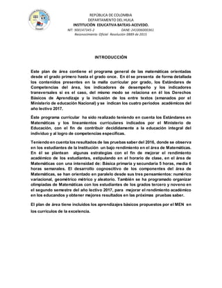 REPÚBLICA DE COLOMBIA
DEPARTAMENTO DEL HUILA
INSTITUCIÒN EDUCATIVA BATEAS-ACEVEDO.
NIT: 900147345-2 DANE: 241006000361
Reconocimiento Oficial Resolución 0889 de 2015
INTRODUCCIÓN
Este plan de área contiene el programa general de las matemáticas orientadas
desde el grado primero hasta el grado once. En él se presenta de forma detallada
los contenidos presentes en la malla curricular por grado, los Estándares de
Competencias del área, los indicadores de desempeño y los indicadores
transversales si es el caso, del mismo modo se relaciona en él los Derechos
Básicos de Aprendizaje y la inclusión de los entre textos (emanados por el
Ministerio de educación Nacional) y se indican los cuatro periodos académicos del
año lectivo 2017.
Éste programa curricular ha sido realizado teniendo en cuenta los Estándares en
Matemáticas y los lineamientos curriculares indicados por el Ministerio de
Educación, con el fin de contribuir decididamente a la educación integral del
individuo y al logro de competencias específicas.
Teniendo en cuenta los resultados de las pruebas saber del 2016, donde se observa
en los estudiantes de la Institución un bajo rendimiento en el área de Matemáticas.
En él se plantean algunas estrategias con el fin de mejorar el rendimiento
académico de los estudiantes, estipulando en el horario de clase, en el área de
Matemáticas con una intensidad de: Básica primaria y secundaria 5 horas, media 6
horas semanales. El desarrollo cognoscitivo de los componentes del área de
Matemáticas, se han orientado en paralelo desde sus tres pensamientos: numérico
variacional, geométrico métrico y aleatorio. También se ha programado organizar
olimpiadas de Matemáticas con los estudiantes de los grados tercero y noveno en
el segundo semestre del año lectivo 2017, para mejorar el rendimiento académico
en los educandos y obtener mejores resultados en las próximas pruebas saber.
El plan de área tiene incluidos los aprendizajes básicos propuestos por el MEN en
los currículos de la excelencia.
 