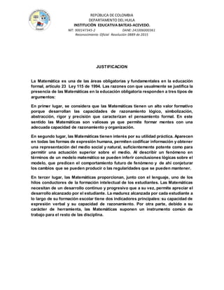 REPÚBLICA DE COLOMBIA
DEPARTAMENTO DEL HUILA
INSTITUCIÒN EDUCATIVA BATEAS-ACEVEDO.
NIT: 900147345-2 DANE: 241006000361
Reconocimiento Oficial Resolución 0889 de 2015
JUSTIFICACION
La Matemática es una de las áreas obligatorias y fundamentales en la educación
formal, artículo 23 Ley 115 de 1994. Las razones con que usualmente se justifica la
presencia de las Matemáticas en la educación obligatoria responden a tres tipos de
argumentos:
En primer lugar, se considera que las Matemáticas tienen un alto valor formativo
porque desarrollan las capacidades de razonamiento lógico, simbolización,
abstracción, rigor y precisión que caracterizan el pensamiento formal. En este
sentido las Matemáticas son valiosas ya que permite formar mentes con una
adecuada capacidad de razonamiento y organización.
En segundo lugar, las Matemáticas tienen interés por su utilidad práctica. Aparecen
en todas las formas de expresión humana, permiten codificar información y obtener
una representación del medio social y natural, suficientemente potente como para
permitir una actuación superior sobre el medio. Al describir un fenómeno en
términos de un modelo matemático se pueden inferir conclusiones lógicas sobre el
modelo, que predicen el comportamiento futuro de fenómeno y de ahí conjeturar
los cambios que se pueden producir o las regularidades que se pueden mantener.
En tercer lugar, las Matemáticas proporcionan, junto con el lenguaje, uno de los
hilos conductores de la formación intelectual de los estudiantes. Las Matemáticas
necesitan de un desarrollo continuo y progresivo que a su vez, permite apreciar el
desarrollo alcanzado por el estudiante. La madurez alcanzada por cada estudiante a
lo largo de su formación escolar tiene dos indicadores principales: su capacidad de
expresión verbal y su capacidad de razonamiento. Por otra parte, debido a su
carácter de herramienta, las Matemáticas suponen un instrumento común de
trabajo para el resto de las disciplina.
 