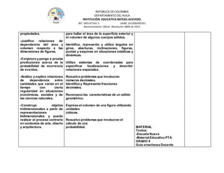 REPÚBLICA DE COLOMBIA
DEPARTAMENTO DEL HUILA
INSTITUCIÒN EDUCATIVA BATEAS-ACEVEDO.
NIT: 900147345-2 DANE: 241006000361
Reconocimiento Oficial Resolución 0889 de 2015
propiedades.
-Justifico relaciones de
dependencia del área y
volumen respecto a las
dimensiones de figuras.
-Conjeturo y pongo a prueba
predicciones acerca de la
probabilidad de ocurrencia
de eventos.
-Analizo y explico relaciones
de dependencia entre
cantidades que varían en el
tiempo con cierta
regularidad en situaciones
económicas, sociales y de
las ciencias naturales.
-Construyo objetos
tridimensionales a partir de
representaciones
bidimensionales y puedo
realizar el proceso contrario
en contextos de arte, diseño
y arquitectura.
para hallar el área de la superficie exterior y
el volumen de algunos cuerpos sólidos.
Identifico, represento y utilizo ángulos en
giros, aberturas, inclinaciones, figuras,
puntas y esquinas en situaciones estáticas y
dinámicas.
Utilizo sistemas de coordenadas para
especificar localizaciones y describir
relaciones espaciales.
Resuelvo problemas que involucran
números decimales.
Identifico y Represento fracciones
decimales.
Reconozco las características de un sólido
geométrico.
Expreso el volumen de una figura utilizando
unidades
cúbicas.
Resuelvo problemas que involucran el
cálculo de una
probabilidad. MATERIAL
Textos:
-Escuela Nueva
-Material Educativo PTA
GRADO 4
Guía enseñanza Docente
 