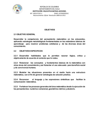 REPÚBLICA DE COLOMBIA
DEPARTAMENTO DEL HUILA
INSTITUCIÒN EDUCATIVA BATEAS-ACEVEDO.
NIT: 900147345-2 DANE: 241006000361
Reconocimiento Oficial Resolución 0889 de 2015
OBJETIVOS
2.1 OBJETIVO GENERAL
Desarrollar la competencia del pensamiento matemático en los educandos,
aplicando estrategias metodológicas fundamentadas en los estándares básicos de
aprendizaje para resolver problemas cotidianos y de las diversas áreas del
conocimiento.
2.2 OBJETIVOS ESPECIFICOS
2.2.1 Desarrollar habilidades que le permitan razonar lógica, crítica y
objetivamente de acuerdo al contexto que lo rodea.
2.2.2 Relacionar los conceptos y fundamentos básicos de la matemática con
otras áreas del conocimiento y así fomentar el uso adecuado para beneficio social
y de convivencia humana.
2.2.3 Modelar las situaciones presentes en el medio hacia una estructura
matemática, con el fin de generar estrategias de solución práctica.
2.2.4 Reconocer el lenguaje y las expresiones simbólicas que facilitan la
comunicación matemática.
2.2.5 Fortalecer los procesos generales del área matemática desde la ejecución de
los pensamientos: numérico variacional, geométrico métrico y aleatorio.
 