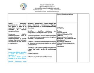 REPÚBLICA DE COLOMBIA
DEPARTAMENTO DEL HUILA
INSTITUCIÒN EDUCATIVA BATEAS-ACEVEDO.
NIT: 900147345-2 DANE: 241006000361
Reconocimiento Oficial Resolución 0889 de 2015
Conversiones de medida
Utilizo diferentes
procedimientos de cálculo
para hallar el área de la
superficie exterior y el
volumen de algunos
cuerpos sólidos.
Construyo objetos
tridimensionales a partir de
representaciones
bidimensionales y puedo
realizar el proceso contrario
en contextos de arte, diseño
y arquitectura.
DBA
Construye objetos sencillos
a partir de moldes e
identifica si
un cierto molde puede
resultar en un cierto objeto.
Escribe fracciones como
Identifico, represento y utilizo ángulos en
giros, aberturas, inclinaciones, figuras,
puntas y esquinas en situaciones estáticas y
dinámicas.
Identifico y justifico relaciones de
congruencia y semejanza entre figuras.
Comparo y clasifico figuras bidimensionales
de acuerdo con sus componentes (ángulos,
vértices) y características.
Comparo y clasifico objetos tridimensionales
de acuerdo con componentes (caras, lados)
y propiedades.
Construyo y descompongo figuras y sólidos
a partir de moldes según las condiciones
dadas.
COMPETENCIAS
Solución de problemas con fracciones.
MATERIAL
Textos:
-Escuela Nueva
-Material Educativo PTA
GRADO 5
Guía enseñanza Docente
Modulo B y B Cuadernillo del
Estudiante B
Secuencias Didácticas
-Material Colombia aprende,
internet
-Santillana
 