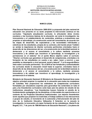 REPÚBLICA DE COLOMBIA
DEPARTAMENTO DEL HUILA
INSTITUCIÒN EDUCATIVA BATEAS-ACEVEDO.
NIT: 900147345-2 DANE: 241006000361
Reconocimiento Oficial Resolución 0889 de 2015
MARCO LEGAL
Plan Decenal Nacional de Educación 2006-2016 La propuesta del plan nacional de
educación nos presenta en su sexto propósito la intervención continua en los
currículos: “Impulsarla actualización curricular, la articulación delos niveles
escolares y las funciones básicas de la educación, así como la investigación, las
innovaciones y el establecimiento de contenidos, prácticas y evaluaciones que
propicien el aprendizaje y la construcción social del conocimiento, de acuerdo con
las etapas de desarrollo, las expectativas y las necesidades individuales y
colectivas de los estudiantes, propias de su contexto y del mundo actual. También
se señala la importancia de diseñar currículos pertinentes orientados hacia el
desarrollo de las dimensiones del ser, a la construcción de la identidad nacional, la
democracia y el acceso al conocimiento y la cultura mediante procesos
innovadores y de calidad que incentiven el aprendizaje, la investigación y la
permanencia en el sistema.” En el quinto Macro objetivo sobre el currículo:
“Diseñar currículos que garanticen el desarrollo de competencias, orientados a la
formación de los estudiantes en cuanto a ser, saber, hacer y convivir, y que
posibilite su desempeño a nivel personal, social y laboral”. Y en la segunda Macro
meta sobre currículos pertinentes: “En el 2016 se han fortalecido y contextualizado
los currículos desde la educación inicial hasta la superior, orientados hacia el
desarrollo de las dimensiones del ser, a la construcción de la identidad nacional, la
democracia y el acceso al conocimiento y la cultura, mediante procesos
innovadores y de calidad que incentiven el aprendizaje, la investigación y la
permanencia en el sistema.
Ministerio de Educación Nacional: El Ministerio de Educación Nacional tiene como
objetivo principal propiciar la equidad de la educación para todos los ciudadanos
de Colombia. Nos proporciona los estándares de competencias curriculares
formulados por educadores expertos para generalizar los contenidos en todo el
país y los lineamientos curriculares como base para los planes de estudio de las
instituciones educativas: “Los lineamientos buscan fomentar el estudio de la
fundamentación pedagógica de las disciplinas, el intercambio de experiencias en el
contexto de los Proyectos Educativos Institucionales. Los mejores lineamientos
serán aquellos que propicien la creatividad, el trabajo solidario en los microcentros
o grupos de estudio, el incremento de la autonomía y Estructuración del plan de
área de la Institución Educativa Vallejuelos 8 fomenten en la escuela la
investigación, la innovación y la mejor formación de los colombianos. (Santa Fe de
Bogotá, D.C., 7 de junio de 1998 Ministerio de Educación Nacional”). Los planes de
 
