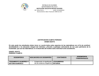 REPÚBLICA DE COLOMBIA
DEPARTAMENTO DEL HUILA
INSTITUCIÒN EDUCATIVA BATEAS-ACEVEDO.
NIT: 900147345-2 DANE: 241006000361
Reconocimiento Oficial Resolución 0889 de 2015
JUSTIFICACION CUARTO PERIODO
GRADO SEXTO
En este grado los estudiantes deben tener en cuenta todos estos aspectos de las matemáticas con el fin de contribuir
decididamente a la educación integral del individuo y llevarlo a participar activamente de ese gran patrimonio de la
humanidad, que son las matemáticas en el desarrollo del hombre tanto individual como socialmente.
GRADO: SEXTO
PERIODO:CUARTO
DESEMPEÑOS INDICADORES DE DESEMPEÑO CONTENIDOS
DESEMPEÑOS
TRANSVERSALES
PENSAMIENTO NUMERICO Y
SISTEMANUMERICO
- Comprendo el significado
de los números negativos
LOS NUMEROS
ENTEROS.
 