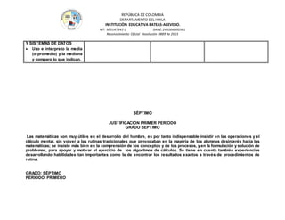 REPÚBLICA DE COLOMBIA
DEPARTAMENTO DEL HUILA
INSTITUCIÒN EDUCATIVA BATEAS-ACEVEDO.
NIT: 900147345-2 DANE: 241006000361
Reconocimiento Oficial Resolución 0889 de 2015
Y SISTEMAS DE DATOS
 Uso e interpreto la media
(o promedio) y la mediana
y comparo lo que indican.
SÉPTIMO
JUSTIFICACION PRIMER PERIODO
GRADO SEPTIMO
Las matemáticas son muy útiles en el desarrollo del hombre, es por tanto indispensable insistir en las operaciones y el
cálculo mental, sin volver a las rutinas tradicionales que provocaban en la mayoría de los alumnos desinterés hacia las
matemáticas; se insiste más bien en la comprensión de los conceptos y de los procesos, y en la formulación y solución de
problemas, para apoyar y motivar el ejercicio de los algoritmos de cálculos. Se tiene en cuenta también experiencias
desarrollando habilidades tan importantes como la de encontrar los resultados exactos a través de procedimientos de
rutina.
GRADO: SÉPTIMO
PERIODO: PRIMERO
 