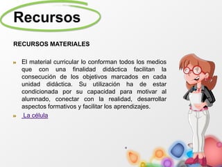 Recursos
RECURSOS MATERIALES
El material curricular lo conforman todos los medios
que con una finalidad didáctica facilitan la
consecución de los objetivos marcados en cada
unidad didáctica. Su utilización ha de estar
condicionada por su capacidad para motivar al
alumnado, conectar con la realidad, desarrollar
aspectos formativos y facilitar los aprendizajes.
La célula
 