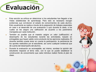 Evaluación
Esta sección se enfoca en determinar si los estudiantes han llegado a las
metas establecidas de aprendizaje. Para esto es necesario recoger
evidencias que corroboren el estado de conocimientos de cada alumno.
Esto usualmente se realiza a través de la asignación de trabajos especiales
en casa o el desarrollo de una evaluación o quiz durante la clase, a los
cuales se les asigna una calificación de acuerdo a los parámetros
manejados por cada institución.
También es posible que el maestro asigne un valor (calificación) al
desempeño de los estudiantes durante las actividades, basado en
entregables que hayan salido como producto de los ejercicios realizados. El
docente también puede tener en cuenta la participación, la pertinencia de
los aportes realizados por el estudiante, así como cualquier evidencia que
dé cuenta del desempeño del alumno.
Durante la evaluación es aconsejable, así mismo, sondear la opinión del
estudiante respecto al tema visto, con lo que se puede establecer la
construcción de conocimiento que cada individuo realizó frente al plan de
clase.
 
