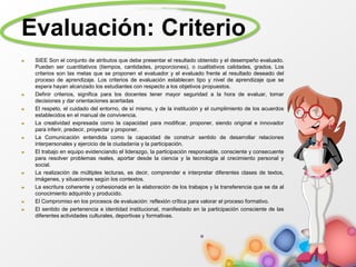 Evaluación: Criterio
SIEE Son el conjunto de atributos que debe presentar el resultado obtenido y el desempeño evaluado.
Pueden ser cuantitativos (tiempos, cantidades, proporciones), o cualitativos calidades, grados. Los
criterios son las metas que se proponen el evaluador y el evaluado frente al resultado deseado del
proceso de aprendizaje. Los criterios de evaluación establecen tipo y nivel de aprendizaje que se
espera hayan alcanzado los estudiantes con respecto a los objetivos propuestos.
Definir criterios, significa para los docentes tener mayor seguridad a la hora de evaluar, tomar
decisiones y dar orientaciones acertadas
El respeto, el cuidado del entorno, de sí mismo, y de la institución y el cumplimiento de los acuerdos
establecidos en el manual de convivencia.
La creatividad expresada como la capacidad para modificar, proponer, siendo original e innovador
para inferir, predecir, proyectar y proponer.
La Comunicación entendida como la capacidad de construir sentido de desarrollar relaciones
interpersonales y ejercicio de la ciudadanía y la participación.
El trabajo en equipo evidenciando el liderazgo, la participación responsable, consciente y consecuente
para resolver problemas reales, aportar desde la ciencia y la tecnología al crecimiento personal y
social.
La realización de múltiples lecturas, es decir, comprender e interpretar diferentes clases de textos,
imágenes, y situaciones según los contextos.
La escritura coherente y cohesionada en la elaboración de los trabajos y la transferencia que se da al
conocimiento adquirido y producido.
El Compromiso en los procesos de evaluación: reflexión crítica para valorar el proceso formativo.
El sentido de pertenencia e identidad institucional, manifestado en la participación consciente de las
diferentes actividades culturales, deportivas y formativas.
 