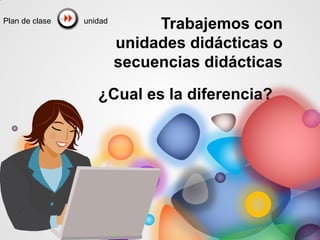 Trabajemos con
unidades didácticas o
secuencias didácticas
¿Cual es la diferencia?
unidad
Plan de clase
 