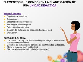 ELEMENTOS QUE COMPONEN LA PLANIFICACIÓN DE
UNA UNIDAD DIDÁCTICA
Elección del tema
Objetivos de la unidad
Contenidos
Elaboración de actividades
Estrategias metodológicas
Selección de materiales
Gestión del aula (uso de espacios, tiempos, etc.)
Evaluación
ELECCIÓN DEL TEMA
Los pasos que hay que llevar a cabo para elegir la temática de
la Unidad Didáctica son:
Definir el eje temático del conjunto de las Unidades Didácticas.
Elegir el tema de la(s) Unidad(es).
Elaborar el guión temático de la(s) Unidad(es)
 