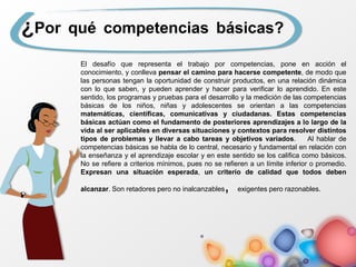 ¿Por qué competencias básicas?
El desafío que representa el trabajo por competencias, pone en acción el
conocimiento, y conlleva pensar el camino para hacerse competente, de modo que
las personas tengan la oportunidad de construir productos, en una relación dinámica
con lo que saben, y pueden aprender y hacer para verificar lo aprendido. En este
sentido, los programas y pruebas para el desarrollo y la medición de las competencias
básicas de los niños, niñas y adolescentes se orientan a las competencias
matemáticas, científicas, comunicativas y ciudadanas. Estas competencias
básicas actúan como el fundamento de posteriores aprendizajes a lo largo de la
vida al ser aplicables en diversas situaciones y contextos para resolver distintos
tipos de problemas y llevar a cabo tareas y objetivos variados. Al hablar de
competencias básicas se habla de lo central, necesario y fundamental en relación con
la enseñanza y el aprendizaje escolar y en este sentido se los califica como básicos.
No se refiere a criterios mínimos, pues no se refieren a un límite inferior o promedio.
Expresan una situación esperada, un criterio de calidad que todos deben
alcanzar. Son retadores pero no inalcanzables, exigentes pero razonables.
 