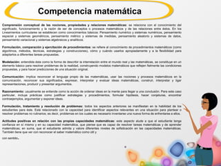 Comprensión conceptual de las nociones, propiedades y relaciones matemáticas: se relaciona con el conocimiento del
significado, funcionamiento y la razón de ser de conceptos o procesos matemáticos y de las relaciones entre éstos. En los
Lineamientos curriculares se establecen como conocimientos básicos: Pensamiento numérico y sistemas numéricos, pensamiento
espacial y sistemas geométricos, pensamiento métrico y sistemas de medidas, pensamiento aleatorio y sistemas de datos,
pensamiento variacional y sistemas algebraicos y analíticos.
Formulación, comparación y ejercitación de procedimientos: se refiere al conocimiento de procedimientos matemáticos (como
algoritmos, métodos, técnicas, estrategias y construcciones), cómo y cuándo usarlos apropiadamente y a la flexibilidad para
adaptarlos a diferentes tareas propuestas.
Modelación: entendida ésta como la forma de describir la interrelación entre el mundo real y las matemáticas, se constituye en un
elemento básico para resolver problemas de la realidad, construyendo modelos matemáticos que reflejen fielmente las condiciones
propuestas, y para hacer predicciones de una situación original.
Comunicación: implica reconocer el lenguaje propio de las matemáticas, usar las nociones y procesos matemáticos en la
comunicación, reconocer sus significados, expresar, interpretar y evaluar ideas matemáticas, construir, interpretar y ligar
representaciones, producir y presentar argumentos.
Razonamiento: usualmente se entiende como la acción de ordenar ideas en la mente para llegar a una conclusión. Para este caso
particular, incluye prácticas como justificar estrategias y procedimientos, formular hipótesis, hacer conjeturas, encontrar
contraejemplos, argumentar y exponer ideas.
Formulación, tratamiento y resolución de problemas: todos los aspectos anteriores se manifiestan en la habilidad de los
estudiantes para éste. Está relacionado con la capacidad para identificar aspectos relevantes en una situación para plantear o
resolver problemas no rutinarios; es decir, problemas en los cuales es necesario inventarse una nueva forma de enfrentarse a ellos.
Actitudes positivas en relación con las propias capacidades matemáticas: este aspecto alude a que el estudiante tenga
confianza en sí mismo y en su capacidad matemática, que piense que es capaz de resolver tareas matemáticas y de aprender
matemáticas; en suma, que el estudiante admita y valore diferentes niveles de sofisticación en las capacidades matemáticas.
También tiene que ver con reconocer el saber matemático como útil y
con sentido.
Competencia matemática
 
