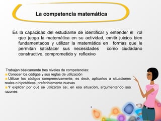 La competencia matemática
Es la capacidad del estudiante de identificar y entender el rol
que juega la matemática en su actividad, emitir juicios bien
fundamentados y utilizar la matemática en formas que le
permitan satisfacer sus necesidades como ciudadano
constructivo, comprometido y reflexivo
Trabajan básicamente tres niveles de competencias:
Conocer los códigos y sus reglas de utilización
Utilizar los códigos comprensivamente, es decir, aplicarlos a situaciones
reales o hipotéticas, preferiblemente nuevas
Y explicar por qué se utilizaron así, en esa situación, argumentando sus
razones
 