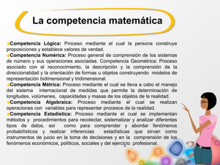 Competencia Lógica: Proceso mediante el cual la persona construye
proposiciones y establece valores de verdad.
Competencia Numérica: Proceso general de comprensión de los sistemas
de número y sus operaciones asociadas. Competencia Geométrica: Proceso
asociado con el reconocimiento, la descripción y la comprensión de la
direccionalidad y la orientación de formas u objetos construyendo modelos de
representación bidimensional y tridimensional.
Competencia Métrica: Proceso mediante el cual se lleva a cabo el manejo
del sistema internacional de medidas que permite la determinación de
longitudes, volúmenes, capacidades y masas de los objetos de la realidad.
Competencia Algebraica: Proceso mediante el cual se realizan
operaciones con variables para representar procesos de la realidad.
Competencia Estadística: Proceso mediante el cual se implementan
métodos y procedimientos para recolectar, sistematizar y analizar diferentes
tipos de datos, así como para comprender y abordar fenómenos
probabilísticos y realizar inferencias estadísticas que sirvan como
instrumentos de juicio en la toma de decisiones y en la comprensión de los
fenómenos económicos, políticos, sociales y del ejercicio profesional.
La competencia matemática
 
