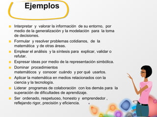 Ejemplos
Interpretar y valorar la información de su entorno, por
medio de la generalización y la modelación para la toma
de decisiones.
Formular y resolver problemas cotidianos, de la
matemática y de otras áreas.
Emplear el análisis y la síntesis para explicar, validar o
refutar.
Expresar ideas por medio de la representación simbólica.
Dominar procedimientos
matemáticos y conocer cuándo y por qué usarlos.
Aplicar la matemática en medios relacionados con la
ciencia y la tecnología.
Liderar programas de colaboración con los demás para la
superación de dificultades de aprendizaje.
Ser ordenado, respetuoso, honesto y emprendedor ,
reflejando rigor, precisión y eficiencia.
 