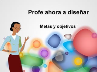 Profe ahora a diseñar
Metas y objetivos
 
