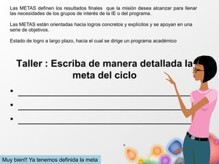 Taller : Escriba de manera detallada la
meta del ciclo
• ________________________________
• ________________________________
• ________________________________
Las METAS definen los resultados finales que la misión desea alcanzar para llenar
las necesidades de los grupos de interés de la IE o del programa.
Las METAS están orientadas hacia logros concretos y explícitos y se apoyan en una
serie de objetivos.
Estado de logro a largo plazo, hacia el cual se dirige un programa académico
Muy bien!! Ya tenemos definida la meta
 