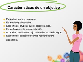 Características de un objetivo
Está relacionado a una meta.
Es medible y observable.
Especifica el grupo al que el objetivo aplica.
Especifica un criterio de evaluación.
Aclara las condiciones bajo las cuales se puede lograr.
Especifica el período de tiempo requerido para
alcanzarlo.
 