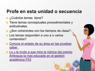 Profe en esta unidad o secuencia
¿Cuántos temas tiene?
Tiene temas conceptuales procedimentales y
actitudinales.
¿Son coherentes con los tiempos de clase?
Los temas responden a uno a o varios
contenidos?
Conoce el estado de su área en las pruebas
saber .
Lo y la invito a que mire la rúbrica del premio
Antioquia la mas educada en al gestión
académica P33
 