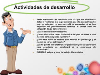 Actividades de desarrollo
Estas actividades de desarrollo son las que los alumnos/as
deben ir realizando a lo largo del tema, por ello, son actividades
que, en principio, no van más allá de comprobar si se han
adquirido los procedimientos relativos al primer nivel de
utilización de los conocimientos
Cuál es el enfoque de la lección?
¿Cómo describiría usted la dinámica del plan de clase a otro
maestro para que pueda replicarlo?
¿Qué debe hacer el docente para facilitar el aprendizaje y el
manejo de varias actividades?
¿Cómo puede este material ser presentado para asegurar que
cada estudiante se beneficiará de la experiencia de
aprendizaje?
EJEMPLO asigne grupos de trabajo diferenciados
 