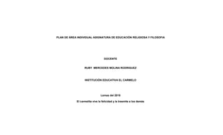 PLAN DE ÁREA INDIVIDUAL ASIGNATURA DE EDUCACIÓN RELIGIOSA Y FILOSOFIA
DOCENTE
RUBY MERCEDES MOLINA RODRIGUEZ
INSTITUCIÓN EDUCATIVA EL CARMELO
Lemas del 2019
El carmelita vive la felicidad y la trasmite a los demás
 