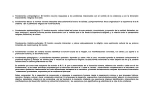 a. Fundamentos antropológicos: El hombre necesita respuestas a los problemas relacionados con el sentido de la existencia y con la dimensión
trascendente - religiosa de la vida.
b. Fundamentos éticos: El hombre necesita interpretar adecuadamente el marco de valores y comportamientos éticos originados en la experiencia de la fe
cristiana y en el patrimonio religioso de nuestra cultura.
c. Fundamentos epistemológicos: El hombre necesita cultivar todas las formas de acercamiento, conocimiento y expresión de la realidad. Necesitan por
tanto distinguir y apreciar la forma peculiar de encuentro con la realidad que se da desde la experiencia religiosa, y la relación entre el pensamiento
religioso, la ciencia y la cultura.
Fundamentos histórico-culturales: El hombre necesita interpretar y valorar adecuadamente la religión como patrimonio cultural de su entorno
inmediato, de nuestro país y del mundo.
d. Fundamentos sociales: El hombre necesita identificar la función social de la religión, sus manifestaciones concretas, sus obras y su aporte a la
promoción humana y al desarrollo social.
e. Fundamentos pedagógicos: Los estudiantes necesitan aprender a aprender y a saber. Para el caso, necesitan aprender a plantearse correctamente el
problema religioso y manejar las fuentes para el estudio de su experiencia religiosa. De esta forma construirán la visión objetiva de ella y la pondrán
valorar como un camino para orientar su vida.
Es evidente que como área obligatoria de acuerdo al M. E. N. por su esencialidad en la formación humana, debemos dar sentido a cada uno de los
fundamentos y a las líneas de trabajo propuestas por la institución educativa N°11 sede el Carmen . Desarrollando competencias en el estudiante, que
para nuestra población clasificaremos en cuatro aprendizajes derivados de la naturaleza y finalidad de la educación religiosa de acuerdo al documento
"lineamientos y estándares propuestos por la conferencia episcopal':
Saber comprender: Es la capacidad de comprender e interpretar la experiencia humana, desde la experiencia cristiana y sus lenguajes bíblicos,
narrativo, litúrgico, cultural, moral y sistemático doctrinal. En el proceso de desarrollo cognoscitivo, los estudiantes podrán adquirir un conocimiento
objetivo, sistemático y básico de los contenidos y de las fuentes de la revelación cristiana y su experiencia religiosa. Identificarán e interpretarán las
manifestaciones del desarrollo histórico y cultural del cristianismo y las expresiones más significativas y auténticas de la vida de los cristianos.
 