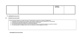 enseñanza –
aprendizaje.
2. COMPONENTE EVALUATIVO
2.1. CRITERIOS DE EVALUACIÓN
INSTRUMENTOS DE EVALUACIÓN
El área de Educación Religiosa en el colegio Parroquial el Carmelo tendrá en cuenta para la evaluación de sus
estudiantes:
1. La apropiación de los contenidos de la fe cristiana, dando testimonio mediante su relación interpersonal con sus semejantes.
2. El desarrollo de las actividades programadas en el área para lograr los desempeños.
3. El comportamiento adecuado en cadauna de las celebraciones religiosas.
4. Sitúa y describe relatos evangélicos sobre la vida de la virgen María a través de los elementos religiosos que aparecen en su
entorno.
5. Un manejo apropiado de la Sagrada Escritura como libro inspirado por Dios para la s
alvación del hombre.
 