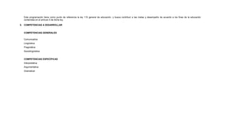 Esta programación tiene como punto de referencia la ley 115 general de educación. y busca contribuir a las metas y desempeño de acuerdo a los fines de la educación
contenidas en el artículo 5 de dicha ley.
5. COMPETENCIAS A DESARROLLAR
COMPETENCIAS GENERALES
Comunicativa
Lingüística
Pragmática
Sociolingüística
COMPETENCIAS ESPECÍFICAS
Interpretativa
Argumentativa
Gramatical
 