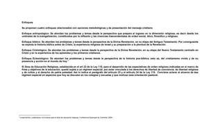 Enfoques
Se proponen cuatro enfoques relacionados con opciones metodológicas y de presentación del mensaje cristiano.
Enfoque antropológico: Se abordan los problemas y temas desde la perspectiva que prepara al ingreso en la dimensión religiosa, es decir desde los
umbrales de la evangelización, constituidos por la reflexión y las vivencias trascendentales de orden social, ético, filosófico y religioso.
Enfoque bíblico: Se abordan los problemas y temas desde la perspectiva de la Divina Revelación, en su etapa del Antiguo Testamento. Por consiguiente
se explota la historia bíblica antes de Cristo, la experiencia religiosa de Israel y su preparación a la plenitud de la Revelación.
Enfoque Cristológico: Se abordan los problemas y temas desde la perspectiva de la Divina Revelación, en su etapa del Nuevo Testamento centrado en
Cristo y en la experiencia de los apóstoles y los primeros cristianos.
Enfoque Eclesiológico: Se abordan los problemas y temas desde la perspectiva de la historia pos-bíblica, esto es, del cristianismo vivido y de su
presencia y acción en el mundo de hoy.7
El Área de Educación Religiosa, establecida en el art 23 de la Ley 115, para el desarrollo de las expectativas de orden religioso indicadas en el marco de
fines y objetivos de la educación, quedó sujeta a un régimen especial, por estar vinculada a los derechos de libertad de conciencia, de libertad religiosa
y de cultos y el derecho de patria potestad. Así lo indica el parágrafo del artículo 23 y el artículo 24 de la Ley 115. Conviene aclarar el alcance de ése
régimen especial en aspectos que hoy se discuten en los colegios y escuelas y que motivan esta orientación pastoral.
7
Lineamientos y estándares curriculares para el área de educación religiosa. Conferencia Episcopal de Colombia. 2004
 