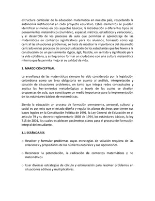 estructura curricular de la educación matemática en nuestro país, respetando la
autonomía institucional en cada proyecto educativo. Estos elementos se pueden
identificar al menos en dos aspectos básicos; la introducción a diferentes tipos de
pensamientos matemáticos (numérico, espacial, métrico, estadístico y variacional),
y el desarrollo de los procesos de aula que permiten el aprendizaje de las
matemáticas en contextos significativos para los alumnos, tomando como eje
central las situaciones problemas; se trata de mostrar la importancia del desarrollo
centrado en los procesos de conceptualización de los estudiantes que los lleven a la
construcción de un pensamiento lógico, ágil, flexible, en sentido y significado para
la vida cotidiana, y así logremos formar un ciudadano con una cultura matemática
mínima que le permita mejorar su calidad de vida.
3. MARCO CONCEPTUAL
La enseñanza de las matemáticas siempre ha sido considerada por la legislación
colombiana como un área obligatoria en cuanto al análisis, interpretación y
solución de situaciones problemas, en tanto que integra redes conceptuales y
analiza las herramientas metodológicas a través de las cuales se diseñan
propuestas de aula, que constituyen un medio importante para la implementación
de los estándares básicos de matemáticas.
Siendo la educación un proceso de formación permanente, personal, cultural y
social es por esto que el estado diseña y regula los planos de áreas que tienen sus
bases legales en la Constitución Política de 1991, la Ley General de Educación en el
artículo 79 y su decreto reglamentario 1860 de 1994, los estándares básicos, la ley
715 de 2001, los cuales establecen parámetros claros para el proceso de formación
integral del estudiante.
3.1 ESTÁNDARES
o Resolver y formular problemas cuyas estrategias de solución requiera de las
relaciones y propiedades de los números naturales y sus operaciones.
o Reconocer la potenciación, la radicación de contextos matemáticos y no
matemáticos.
o Usar diversas estrategias de cálculo y estimulación para resolver problemas en
situaciones aditivas y multiplicativas.
 