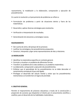 razonamiento, la modelación y la elaboración, comparación y ejecución de
procedimientos:
En cuanto la resolución y el pensamiento de problemas se refiere a:
 Formulación de problemas a partir de situaciones dentro y fuera de las
matemáticas.
 Desarrollar y aplicar diversas estrategias para resolverlos.
 Verificación e interpretación de resultados.
 Generalización de soluciones y estrategias nuevas.
RAZONAMIENTO
 Dar cuenta de cómo, del porque de los procesos
 Justificar las estrategias y los procedimientos propuestos.
 Construir, interpretar y ligar varias representaciones de idas y relaciones.
LA MODELACIÓN
 Identificar la matemática específica en contexto general.
 Formular y visualizar un problema de diferentes formas.
 Transferir un problema de la vida cotidiana a un problema matemático.
 La elaboración, comparación y ejecución de procedimientos.
 Enfatizar que el aprendizaje de los procedimientos no se debe descuidar el
conocimiento conceptual al que está ligado.
 Privilegiar el desarrollo del cálculo mental y evitar que los procedimientos
memorísticos se transformen en logros de prioridad.
4. OBJETIVO GENERAL
Permitir el mejoramiento de procesos educativos a través de la construcción y
proporción de acciones que despierten el interés por el conocimiento científico y
analítico, para el desarrollo de las habilidades matemáticas.
 