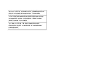 RECURSOS: Libros de consulta, internet, calculadora, regletas,
colores, regla, lápiz, cartulina, compás, transportador
ESTRATEGIAS METODOLOGICAS: Explicaciones del docente,
socializaciones de guías estructuradas, trabajos, talleres,
salidas con guias estructuradas.
SISTEMA DE EVALUACIÓN: Salidas a diferentes sitios,
evaluaciones escritas, socializaciones de investigaciones,
trabajo grupales.
 