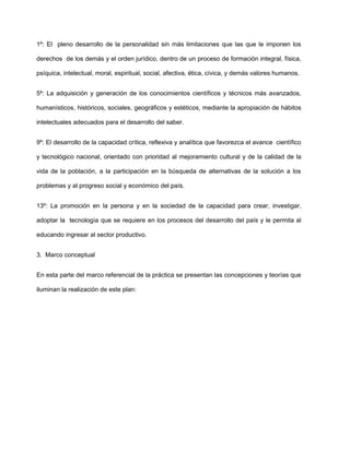 1º: El pleno desarrollo de la personalidad sin más limitaciones que las que le imponen los
derechos de los demás y el orden jurídico, dentro de un proceso de formación integral, física,
psíquica, intelectual, moral, espiritual, social, afectiva, ética, cívica, y demás valores humanos.
5º: La adquisición y generación de los conocimientos científicos y técnicos más avanzados,
humanísticos, históricos, sociales, geográficos y estéticos, mediante la apropiación de hábitos
intelectuales adecuados para el desarrollo del saber.
9º: El desarrollo de la capacidad crítica, reflexiva y analítica que favorezca el avance científico
y tecnológico nacional, orientado con prioridad al mejoramiento cultural y de la calidad de la
vida de la población, a la participación en la búsqueda de alternativas de la solución a los
problemas y al progreso social y económico del país.
13º: La promoción en la persona y en la sociedad de la capacidad para crear, investigar,
adoptar la tecnología que se requiere en los procesos del desarrollo del país y le permita al
educando ingresar al sector productivo.
3. Marco conceptual
En esta parte del marco referencial de la práctica se presentan las concepciones y teorías que
iluminan la realización de este plan:
 