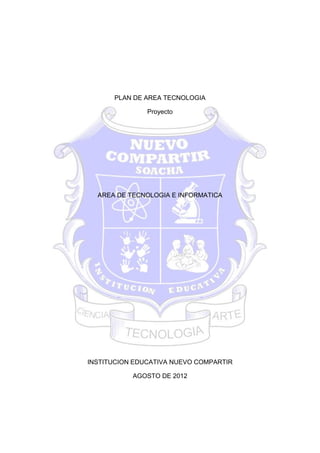 PLAN DE AREA TECNOLOGIA

               Proyecto




  AREA DE TECNOLOGIA E INFORMATICA




INSTITUCION EDUCATIVA NUEVO COMPARTIR

           AGOSTO DE 2012
 